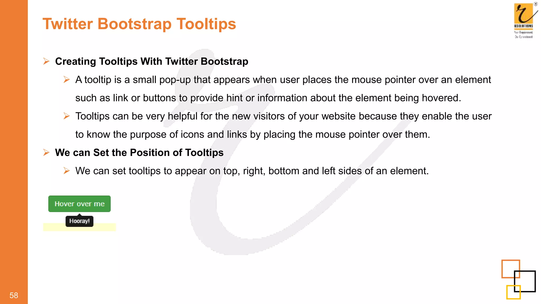 Twitter Bootstrap Tooltips
58
 Creating Tooltips With Twitter Bootstrap
 A tooltip is a small pop-up that appears when user places the mouse pointer over an element
such as link or buttons to provide hint or information about the element being hovered.
 Tooltips can be very helpful for the new visitors of your website because they enable the user
to know the purpose of icons and links by placing the mouse pointer over them.
 We can Set the Position of Tooltips
 We can set tooltips to appear on top, right, bottom and left sides of an element.
 