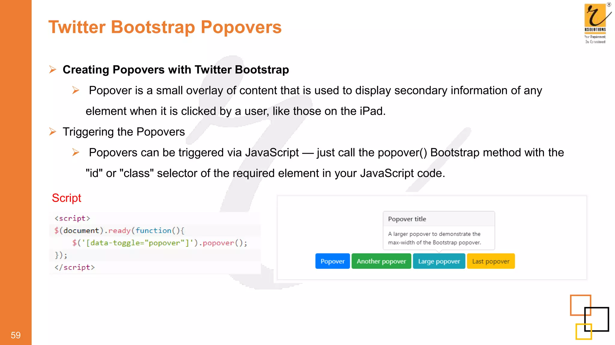 Twitter Bootstrap Popovers
59
 Creating Popovers with Twitter Bootstrap
 Popover is a small overlay of content that is used to display secondary information of any
element when it is clicked by a user, like those on the iPad.
 Triggering the Popovers
 Popovers can be triggered via JavaScript — just call the popover() Bootstrap method with the
"id" or "class" selector of the required element in your JavaScript code.
Script
 