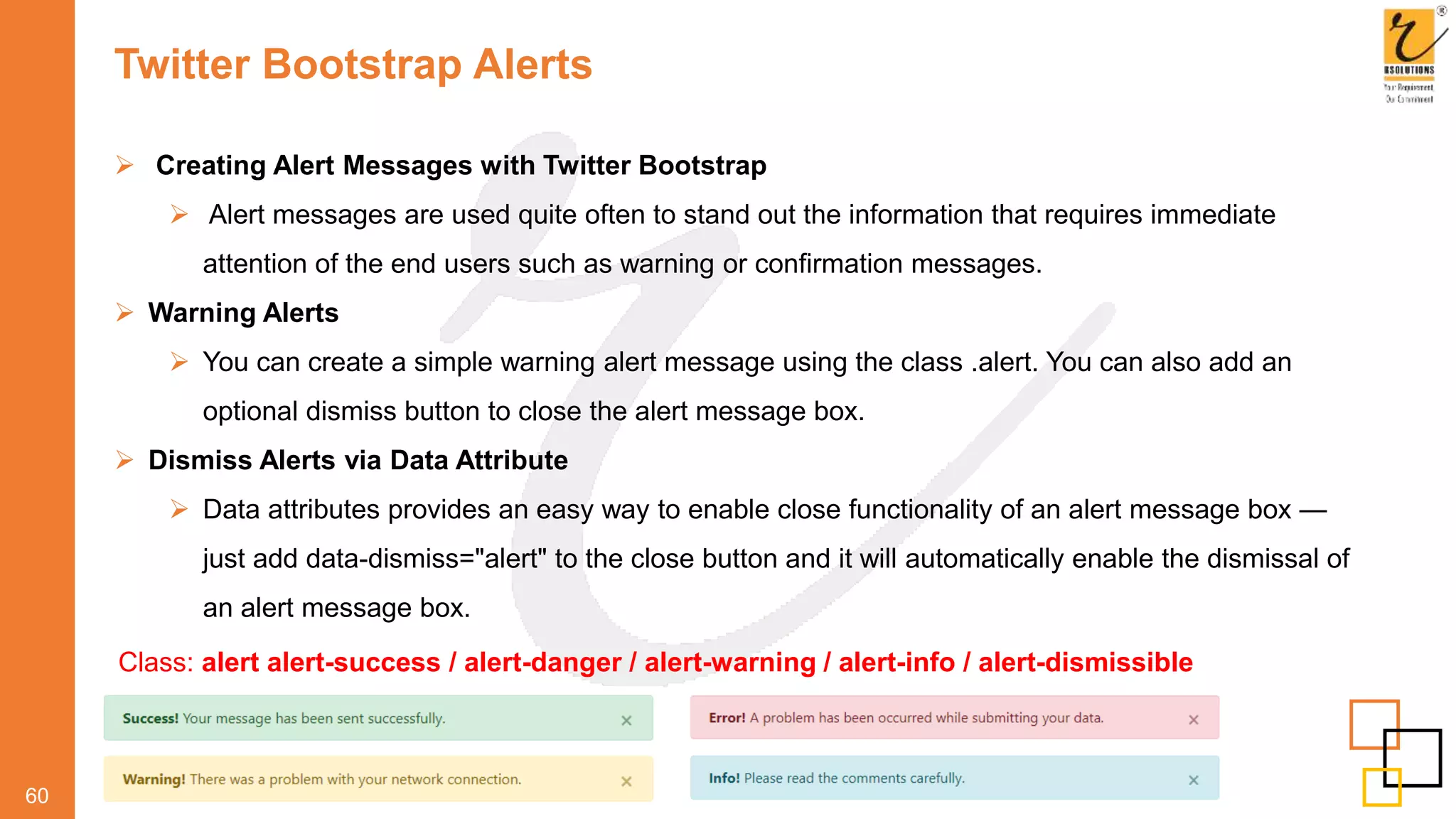 Twitter Bootstrap Alerts
60
 Creating Alert Messages with Twitter Bootstrap
 Alert messages are used quite often to stand out the information that requires immediate
attention of the end users such as warning or confirmation messages.
 Warning Alerts
 You can create a simple warning alert message using the class .alert. You can also add an
optional dismiss button to close the alert message box.
 Dismiss Alerts via Data Attribute
 Data attributes provides an easy way to enable close functionality of an alert message box —
just add data-dismiss="alert" to the close button and it will automatically enable the dismissal of
an alert message box.
Class: alert alert-success / alert-danger / alert-warning / alert-info / alert-dismissible
 