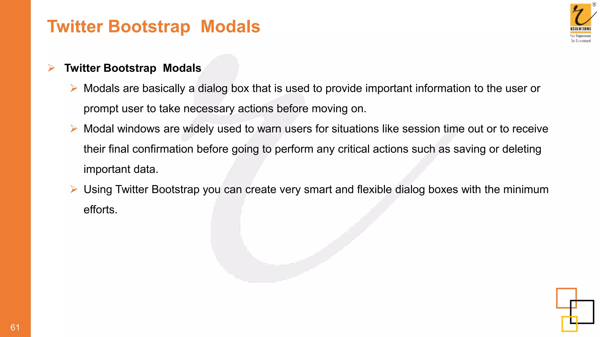 Twitter Bootstrap Modals
61
 Twitter Bootstrap Modals
 Modals are basically a dialog box that is used to provide important information to the user or
prompt user to take necessary actions before moving on.
 Modal windows are widely used to warn users for situations like session time out or to receive
their final confirmation before going to perform any critical actions such as saving or deleting
important data.
 Using Twitter Bootstrap you can create very smart and flexible dialog boxes with the minimum
efforts.
 