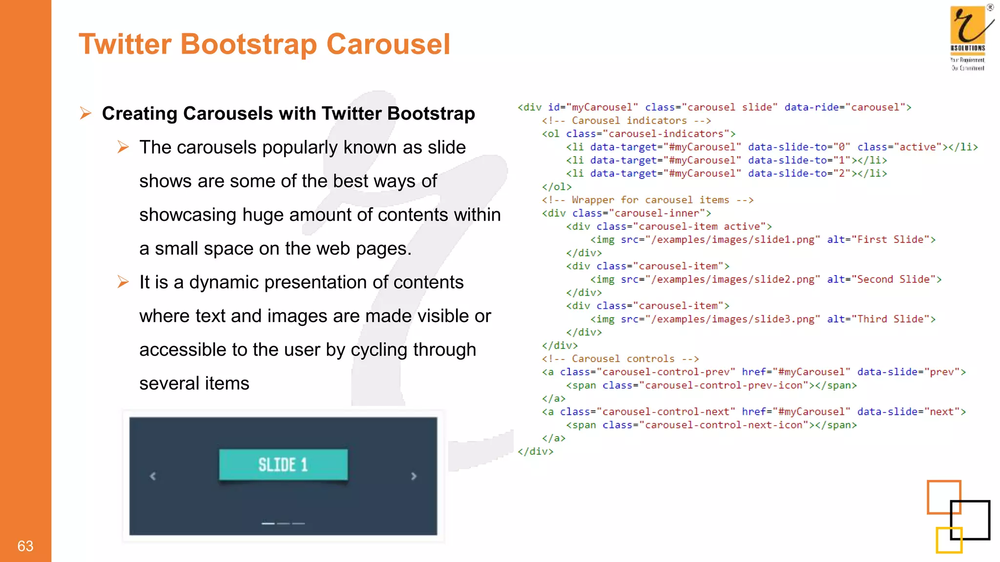Twitter Bootstrap Carousel
63
 Creating Carousels with Twitter Bootstrap
 The carousels popularly known as slide
shows are some of the best ways of
showcasing huge amount of contents within
a small space on the web pages.
 It is a dynamic presentation of contents
where text and images are made visible or
accessible to the user by cycling through
several items
 