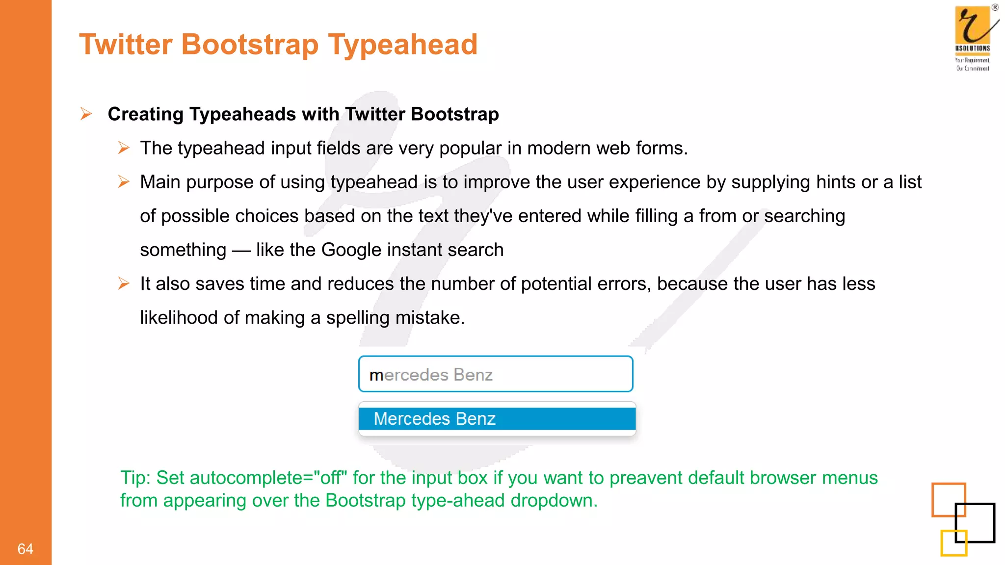 Twitter Bootstrap Typeahead
64
 Creating Typeaheads with Twitter Bootstrap
 The typeahead input fields are very popular in modern web forms.
 Main purpose of using typeahead is to improve the user experience by supplying hints or a list
of possible choices based on the text they've entered while filling a from or searching
something — like the Google instant search
 It also saves time and reduces the number of potential errors, because the user has less
likelihood of making a spelling mistake.
Tip: Set autocomplete="off" for the input box if you want to preavent default browser menus
from appearing over the Bootstrap type-ahead dropdown.
 