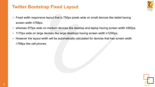 Twitter Bootstrap Fixed Layout
 Fixed width responsive layout that is 750px pixels wide on small devices like tablet having
screen width ≥768px.
 whereas 970px wide on medium devices like desktop and laptop having screen width ≥992px.
 1170px wide on large devices like large desktops having screen width ≥1200px.
 However the layout width will be automatically calculated for devices that has screen width
<768px like cell phones.
11
 