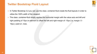 Twitter Bootstrap Fluid Layout
 In Twitter Bootstrap 3.2 you can use the class .container-fluid create the fluid layouts in order to
utilize the 100% width of the viewport.
 The class .container-fluid simply applies the horizontal margin with the value auto and left and
right padding of 15px on element to offset the left and right margin of -15px (i.e. margin: 0 -
15px;) used on .rows.
12
 