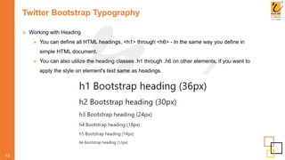 Twitter Bootstrap Typography
 Working with Heading
 You can define all HTML headings, <h1> through <h6> - In the same way you define in
simple HTML document.
 You can also utilize the heading classes .h1 through .h6 on other elements, if you want to
apply the style on element's text same as headings.
13
 