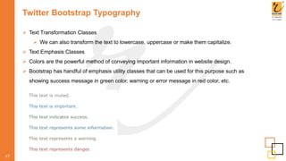 Twitter Bootstrap Typography
 Text Transformation Classes
 We can also transform the text to lowercase, uppercase or make them capitalize.
 Text Emphasis Classes
 Colors are the powerful method of conveying important information in website design.
 Bootstrap has handful of emphasis utility classes that can be used for this purpose such as
showing success message in green color, warning or error message in red color, etc.
17
 