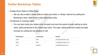 Twitter Bootstrap Tables
 Enable Hover State on Table Rows
 We can also enable a hover state on table rows within a <tbody> element by adding the
Bootstrap's class .table-hover to the .table base class
 Condensed or Compact Table
 You can also make your tables more compact and save the space through adding an extra
class .table-condensed to the .table base class. The class .tablecondensed makes the table
compact by cutting the cell padding in half.
24
 