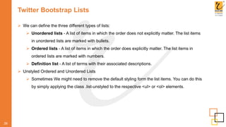 Twitter Bootstrap Lists
 We can define the three different types of lists:
 Unordered lists - A list of items in which the order does not explicitly matter. The list items
in unordered lists are marked with bullets.
 Ordered lists - A list of items in which the order does explicitly matter. The list items in
ordered lists are marked with numbers.
 Definition list - A list of terms with their associated descriptions.
 Unstyled Ordered and Unordered Lists
 Sometimes We might need to remove the default styling form the list items. You can do this
by simply applying the class .list-unstyled to the respective <ul> or <ol> elements.
26
 