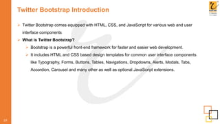 Twitter Bootstrap Introduction
 Twitter Bootstrap comes equipped with HTML, CSS, and JavaScript for various web and user
interface components
 What is Twitter Bootstrap?
 Bootstrap is a powerful front-end framework for faster and easier web development.
 It includes HTML and CSS based design templates for common user interface components
like Typography, Forms, Buttons, Tables, Navigations, Dropdowns, Alerts, Modals, Tabs,
Accordion, Carousel and many other as well as optional JavaScript extensions.
01
 