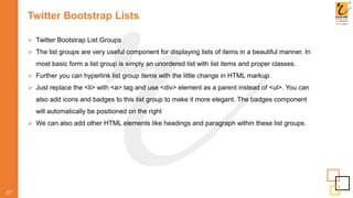 Twitter Bootstrap Lists
 Twitter Bootstrap List Groups
 The list groups are very useful component for displaying lists of items in a beautiful manner. In
most basic form a list group is simply an unordered list with list items and proper classes.
 Further you can hyperlink list group items with the little change in HTML markup.
 Just replace the <li> with <a> tag and use <div> element as a parent instead of <ul>. You can
also add icons and badges to this list group to make it more elegant. The badges component
will automatically be positioned on the right
 We can also add other HTML elements like headings and paragraph within these list groups.
27
 