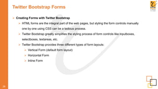 Twitter Bootstrap Forms
 Creating Forms with Twitter Bootstrap
 HTML forms are the integral part of the web pages, but styling the form controls manually
one by one using CSS can be a tedious process.
 Twitter Bootstrap greatly simplifies the styling process of form controls like inputboxes,
selectboxes, textareas, etc.
 Twitter Bootstrap provides three different types of form layouts:
 Vertical Form (default form layout)
 Horizontal Form
 Inline Form
28
 