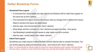 Twitter Bootstrap Forms
 Horizontal Form Layout
 In horizontal form layout labels are right aligned and floated to left to make them appear on
the same line as form controls.
 The horizontal form layout requires the various mark-up changes from a default form layout.
Steps to achieve this layout are listed below:
 Add the class .form-horizontal to the <form> element.
 Wrap labels and form controls in a <div> element and apply the class . form-group.
 Use Bootstrap's predefined grid classes to align labels and form controls.
 Add the class .control-label to the <label> element.
 Inline Form Layout
 Sometimes you might require to place the form controls side-by-side to compact the layout. You
can do this easily by adding the Bootstrap class . form-inline to the <form> element.
 Note: It is recommended to include a label for every form inputs otherwise screen readers will have trouble
with your forms. However in case of inline form layout you can hide these labels using the .sr-only class.
30
 