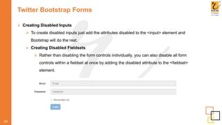 Twitter Bootstrap Forms
 Creating Disabled Inputs
 To create disabled inputs just add the attributes disabled to the <input> element and
Bootstrap will do the rest.
 Creating Disabled Fieldsets
 Rather than disabling the form controls individually, you can also disable all form
controls within a fieldset at once by adding the disabled attribute to the <fieldset>
element.
33
 