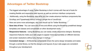Advantages of Twitter Bootstrap
 The biggest advantage of using Twitter Bootstrap is that it comes with free set of tools for
creating flexible and responsive web layouts as well as common interface components.
 Additionally, using the Bootstrap data APIs you can create advance interface components like
Scrollspy and Typeaheads without writing a single line of JavaScript.
 Here are some more advantages, why one should opt for Twitter Bootstrap:
 Save lots of time - You can save lots of time and efforts using the Bootstrap predefined design
templates and classes and concentrate on other development work.
 Responsive features - Using Bootstrap you can easily create responsive designs. Bootstrap
responsive features make your web pages to appear more appropriately on different devices
and screen resolutions without any change in markup.
 Consistent design — All Bootstrap components share the same design templates and styles
through a central library, so that the designs and layouts of your web pages are consistent
throughout your development.
02
 