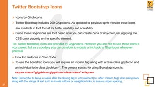 Twitter Bootstrap Icons
 Icons by Glyphicons
 Twitter Bootstrap includes 200 Glyphicons. As opposed to previous sprite version these icons
are available in font format for better usability and scalability.
 Since these Glyphicons are font based now you can create icons of any color just applying the
CSS color property on the specific element.
37
Tip: Twitter Bootstrap icons are provided by Glyphicons. However you are free to use these icons in
your project but as a courtesy you can consider to include a link back to Glyphicons whenever
practical
 How to Use Icons in Your Code
 To use the Bootstrap icons you will require an <span> tag along with a base class glyphicon and
an individual icon class glyphicon-*. The general syntax for using Bootstrap icons is:
<span class="glyphicon glyphicon-class-name"></span>
Note: Remember to leave a space after the closing tag of icon element (i.e. after </span> tag) when using icons
along with the strings of text such as inside buttons or navigation links, to ensure proper spacing.
 