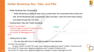 Twitter Bootstrap Nav: Tabs, and Pills
 Twitter Bootstrap Nav Components
 Twitter Bootstrap provides an easy way to create basic nav components like as tabs and
pills. All the Bootstrap's nav components—tabs and pillss—share the same base markup
and styles through the .nav class.
 Creating Basic Tabs with Twitter Bootstrap
38
<ul class="nav nav-tabs">
<li class="active"><a href="#">Home</a></li>
<li><a href="#">Profile</a></li>
<li><a href="#">Messages</a></li>
</ul>
Output
 Adding Icons to Tabs
 You can also add icons to your tabs to make it more attractive.
<ul class="nav nav-tabs">
<li class="active"><a href="#"><span class="glyphicon glyphicon-home"></span> Home</a></li>
<li><a href="#"><span class="glyphicon glyphicon-user"></span> Profile</a></li>
<li><a href="#"><span class="glyphicon glyphicon-envelope"></span> Messages</a></li>
 