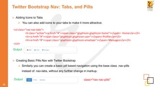 Twitter Bootstrap Nav: Tabs, and Pills
 Adding Icons to Tabs
 You can also add icons to your tabs to make it more attractive.
39
Output
<ul class="nav nav-tabs">
<li class="active"><a href="#"><span class="glyphicon glyphicon-home"></span> Home</a></li>
<li><a href="#"><span class="glyphicon glyphicon-user"></span> Profile</a></li>
<li><a href="#"><span class="glyphicon glyphicon-envelope"></span> Messages</a></li>
</ul>
 Creating Basic Pills Nav with Twitter Bootstrap
 Similarly you can create a basic pill based navigation using the base class .nav-pills
instead of .nav-tabs, without any further change in markup.
Output class="nav nav-pills"
 