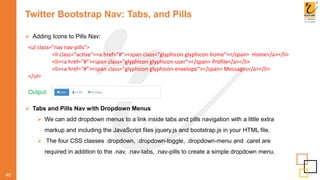 Twitter Bootstrap Nav: Tabs, and Pills
 Adding Icons to Pills Nav:
40
Output
<ul class="nav nav-pills">
<li class="active"><a href="#"><span class="glyphicon glyphicon-home"></span> Home</a></li>
<li><a href="#"><span class="glyphicon glyphicon-user"></span> Profile</a></li>
<li><a href="#"><span class="glyphicon glyphicon-envelope"></span> Messages</a></li>
</ul>
 Tabs and Pills Nav with Dropdown Menus
 We can add dropdown menus to a link inside tabs and pills navigation with a little extra
markup and including the JavaScript files jquery.js and bootstrap.js in your HTML file.
 The four CSS classes .dropdown, .dropdown-toggle, .dropdown-menu and .caret are
required in addition to the .nav, .nav-tabs, .nav-pills to create a simple dropdown menu.
 