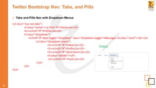 Twitter Bootstrap Nav: Tabs, and Pills
 Tabs and Pills Nav with Dropdown Menus
41
Output
<ul class="nav nav-tabs">
<li class="active"><a href="#">Home</a></li>
<li><a href="#">Profile</a></li>
<li class="dropdown">
<a href="#" data-toggle="dropdown" class="dropdown-toggle">Messages <b class="caret"></b></a>
<ul class="dropdown-menu">
<li><a href="#">Inbox</a></li>
<li><a href="#">Drafts</a></li>
<li><a href="#">Sent Items</a></li>
<li class="divider"></li>
<li><a href="#">Trash</a></li>
</ul>
</li>
</ul>
 