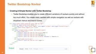 Twitter Bootstrap Navbar
 Creating A Simple Navbar with Twitter Bootstrap
 Twitter Bootstrap enables you to create different variations of navbars quickly and without
too much effort. You create static navbars with simple navigation as well as navbars with
dropdown menus and search boxes.
42
Output
 