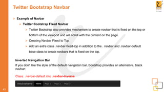 Twitter Bootstrap Navbar
 Example of Navbar
 Twitter Bootstrap Fixed Navbar
 Twitter Bootstrap also provides mechanism to create navbar that is fixed on the top or
bottom of the viewport and will scroll with the content on the page.
 Creating Navbar Fixed to Top
 Add an extra class .navbar-fixed-top in addition to the . navbar and .navbar-default
base class to create navbars that is fixed on the top.
43
Inverted Navigation Bar
If you don't like the style of the default navigation bar, Bootstrap provides an alternative, black
navbar:
Class: .navbar-default into .navbar-inverse
 