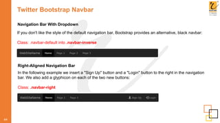Twitter Bootstrap Navbar
44
Navigation Bar With Dropdown
If you don't like the style of the default navigation bar, Bootstrap provides an alternative, black navbar:
Class: .navbar-default into .navbar-inverse
Right-Aligned Navigation Bar
In the following example we insert a "Sign Up" button and a "Login" button to the right in the navigation
bar. We also add a glyphicon on each of the two new buttons:
Class: .navbar-right
 