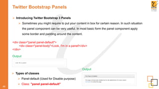 Twitter Bootstrap Panels
46
 Introducing Twitter Bootstrap 3 Panels
 Sometimes you might require to put your content in box for certain reason. In such situation
the panel component can be very useful. In most basic form the panel component apply
some border and padding around the content.
<div class="panel panel-default">
<div class="panel-body">Look, I'm in a panel!</div>
</div>
Output
 Types of classes
 Panel-default (Used for Disable purpose)
 Class: "panel panel-default"
Output
 