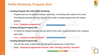 Twitter Bootstrap Progress Bars
53
 Creating Progress Bar with Twitter Bootstrap
 Progress bars can be used for loading, redirecting, or showing action status to the users.
The following example will show how you can create a simple progress bar with vertical
gradient.
 Class: “progress progress-bar"
 Creating Stripped Progress Bar
 To create the stripped progress bar just add an extra class .progressstriped to the .progress
base class.
 Class: “progress progress-striped"
 Creating Stacked Progress Bar
 We can also place multiple bars into the same progress bar to stack them.
 Class: “progress progress-bar-success / info / warning / primary / success"
 