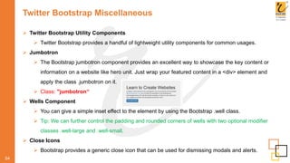 Twitter Bootstrap Miscellaneous
54
 Twitter Bootstrap Utility Components
 Twitter Bootstrap provides a handful of lightweight utility components for common usages.
 Jumbotron
 The Bootstrap jumbotron component provides an excellent way to showcase the key content or
information on a website like hero unit. Just wrap your featured content in a <div> element and
apply the class .jumbotron on it.
 Class: "jumbotron“
 Wells Component
 You can give a simple inset effect to the element by using the Bootstrap .well class.
 Tip: We can further control the padding and rounded corners of wells with two optional modifier
classes .well-large and .well-small.
 Close Icons
 Bootstrap provides a generic close icon that can be used for dismissing modals and alerts.
 