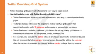 Twitter Bootstrap Grid System
 Twitter Bootstrap grid system is the fastest and easy way to create layout.
 How to Create Layouts with Twitter Bootstrap Grid System ?
 Twitter Bootstrap grid system provides the fastest and easy way to create layouts of web
pages
 Twitter Bootstrap 3 introduces the responsive mobile first fluid grid system that
appropriately scales up to 12 columns as the device or viewport size increases.
 Twitter Bootstrap 3 includes predefined grid classes for quickly making grid layouts for
different types of devices like cell phones, tablets, desktops, etc.
 For example, you can use the .col-xs- class to create grid columns for extra small devices
like cell phone similarly the .col-sm- for small screen devices like tablets, the .col-md-
class for medium size devices like desktop and the .col-lg- for large desktop screens
04
 