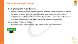 Twitter Bootstrap Tooltips
58
 Creating Tooltips With Twitter Bootstrap
 A tooltip is a small pop-up that appears when user places the mouse pointer over an element
such as link or buttons to provide hint or information about the element being hovered.
 Tooltips can be very helpful for the new visitors of your website because they enable the user
to know the purpose of icons and links by placing the mouse pointer over them.
 We can Set the Position of Tooltips
 We can set tooltips to appear on top, right, bottom and left sides of an element.
 