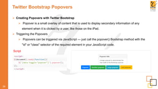 Twitter Bootstrap Popovers
59
 Creating Popovers with Twitter Bootstrap
 Popover is a small overlay of content that is used to display secondary information of any
element when it is clicked by a user, like those on the iPad.
 Triggering the Popovers
 Popovers can be triggered via JavaScript — just call the popover() Bootstrap method with the
"id" or "class" selector of the required element in your JavaScript code.
Script
 