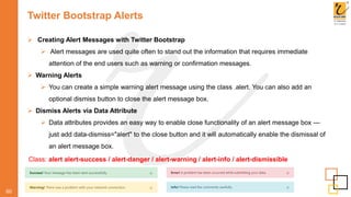 Twitter Bootstrap Alerts
60
 Creating Alert Messages with Twitter Bootstrap
 Alert messages are used quite often to stand out the information that requires immediate
attention of the end users such as warning or confirmation messages.
 Warning Alerts
 You can create a simple warning alert message using the class .alert. You can also add an
optional dismiss button to close the alert message box.
 Dismiss Alerts via Data Attribute
 Data attributes provides an easy way to enable close functionality of an alert message box —
just add data-dismiss="alert" to the close button and it will automatically enable the dismissal of
an alert message box.
Class: alert alert-success / alert-danger / alert-warning / alert-info / alert-dismissible
 