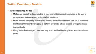Twitter Bootstrap Modals
61
 Twitter Bootstrap Modals
 Modals are basically a dialog box that is used to provide important information to the user or
prompt user to take necessary actions before moving on.
 Modal windows are widely used to warn users for situations like session time out or to receive
their final confirmation before going to perform any critical actions such as saving or deleting
important data.
 Using Twitter Bootstrap you can create very smart and flexible dialog boxes with the minimum
efforts.
 