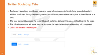 Twitter Bootstrap Tabs
62
 Tab based navigations provides an easy and powerful mechanism to handle huge amount of content
within a small area through separating content into different panes where each pane is viewable one at a
time.
 The user can quickly access the content through switching between the panes without leaving the page.
 The following example will show you how to create the basic tabs using the Bootstrap tab component.
 Class: nav nav-tabs / nav nav-pills
 