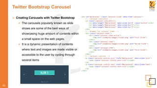 Twitter Bootstrap Carousel
63
 Creating Carousels with Twitter Bootstrap
 The carousels popularly known as slide
shows are some of the best ways of
showcasing huge amount of contents within
a small space on the web pages.
 It is a dynamic presentation of contents
where text and images are made visible or
accessible to the user by cycling through
several items
 