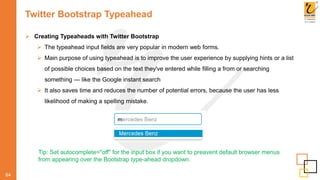 Twitter Bootstrap Typeahead
64
 Creating Typeaheads with Twitter Bootstrap
 The typeahead input fields are very popular in modern web forms.
 Main purpose of using typeahead is to improve the user experience by supplying hints or a list
of possible choices based on the text they've entered while filling a from or searching
something — like the Google instant search
 It also saves time and reduces the number of potential errors, because the user has less
likelihood of making a spelling mistake.
Tip: Set autocomplete="off" for the input box if you want to preavent default browser menus
from appearing over the Bootstrap type-ahead dropdown.
 