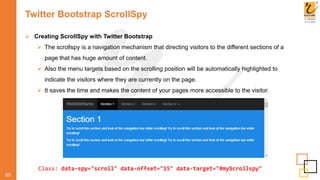 Twitter Bootstrap ScrollSpy
65
 Creating ScrollSpy with Twitter Bootstrap
 The scrollspy is a navigation mechanism that directing visitors to the different sections of a
page that has huge amount of content.
 Also the menu targets based on the scrolling position will be automatically highlighted to
indicate the visitors where they are currently on the page.
 It saves the time and makes the content of your pages more accessible to the visitor.
Class: data-spy="scroll" data-offset="15" data-target="#myScrollspy"
 