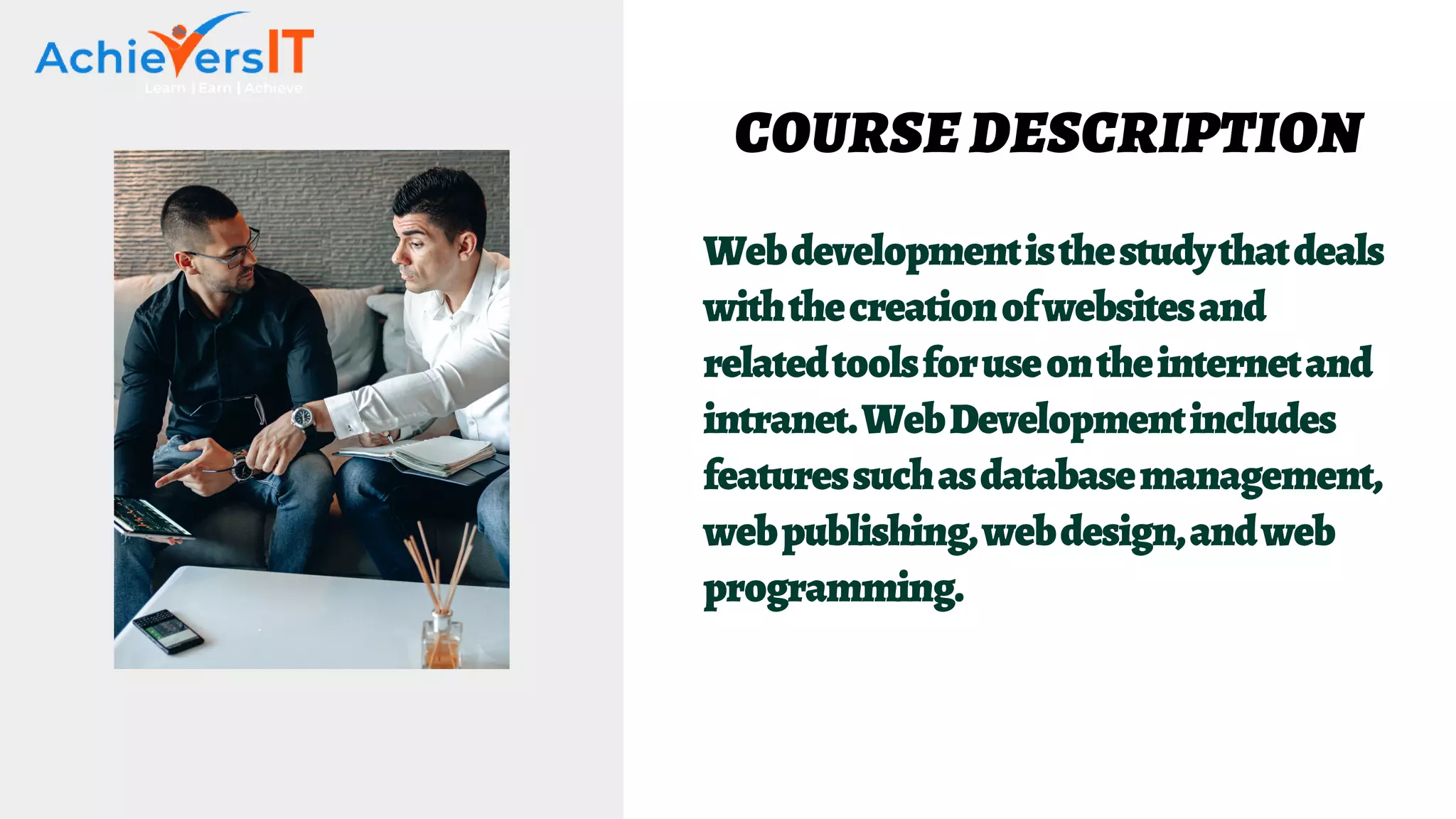 Webdevelopmentisthestudythatdeals
withthecreationofwebsitesand
relatedtoolsforuseontheinternetand
intranet.WebDevelopmentincludes
featuressuchasdatabasemanagement,
webpublishing,webdesign,andweb
programming.
COURSE DESCRIPTION