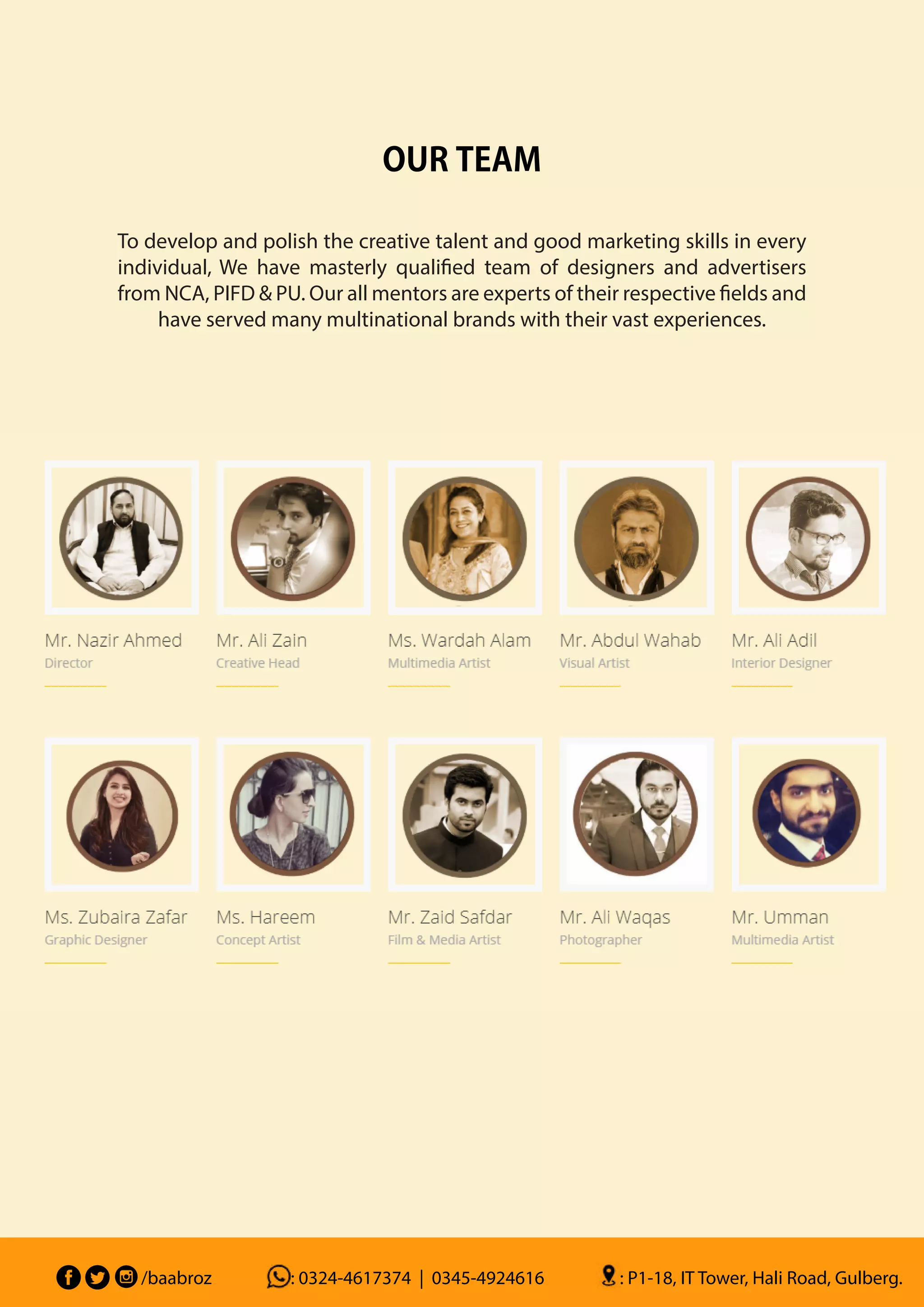 To develop and polish the creative talent and good marketing skills in every
individual, We have masterly qualified team of designers and advertisers
from NCA, PIFD & PU. Our all mentors are experts of their respective fields and
have served many multinational brands with their vast experiences.
OUR TEAM
/baabroz : 0324-4617374 | 0345-4924616 : P1-18, IT Tower, Hali Road, Gulberg.
 