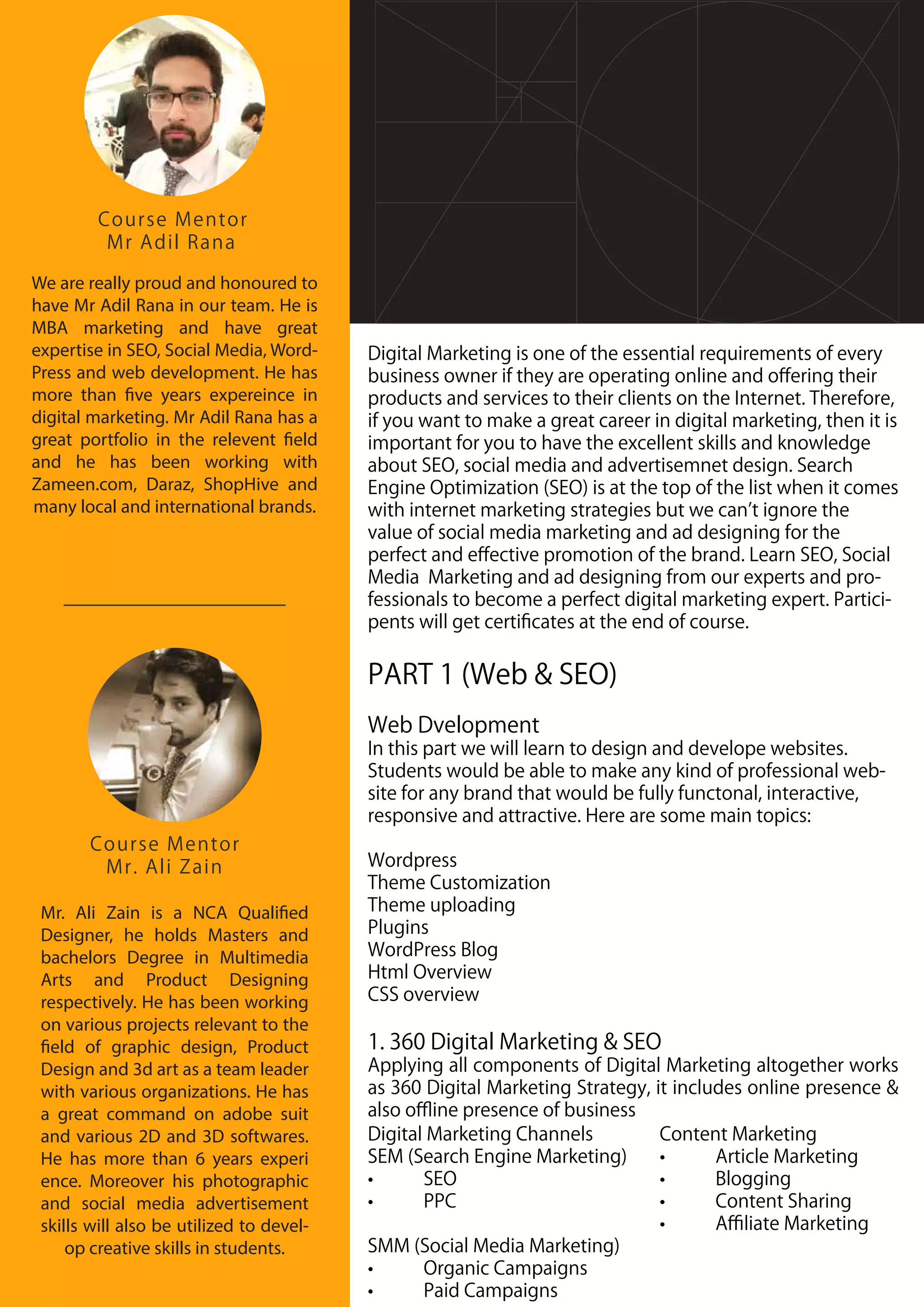 Course Mentor
Mr. Ali Zain
Mr. Ali Zain is a NCA Qualified
Designer, he holds Masters and
bachelors Degree in Multimedia
Arts and Product Designing
respectively. He has been working
on various projects relevant to the
field of graphic design, Product
Design and 3d art as a team leader
with various organizations. He has
a great command on adobe suit
and various 2D and 3D softwares.
He has more than 6 years experi
ence. Moreover his photographic
and social media advertisement
skills will also be utilized to devel-
op creative skills in students.
We are really proud and honoured to
have Mr Adil Rana in our team. He is
MBA marketing and have great
expertise in SEO, Social Media, Word-
Press and web development. He has
more than five years expereince in
digital marketing. Mr Adil Rana has a
great portfolio in the relevent field
and he has been working with
Zameen.com, Daraz, ShopHive and
many local and international brands.
Course Mentor
Mr Adil Rana
Digital Marketing is one of the essential requirements of every
business owner if they are operating online and oﬀering their
products and services to their clients on the Internet. Therefore,
if you want to make a great career in digital marketing, then it is
important for you to have the excellent skills and knowledge
about SEO, social media and advertisemnet design. Search
Engine Optimization (SEO) is at the top of the list when it comes
with internet marketing strategies but we can t ignore the
value of social media marketing and ad designing for the
perfect and eﬀective promotion of the brand. Learn SEO, Social
Media Marketing and ad designing from our experts and pro-
fessionals to become a perfect digital marketing expert. Partici-
pents will get certiﬁcates at the end of course.
PART 1 (Web & SEO)
Web Dvelopment
In this part we will learn to design and develope websites.
Students would be able to make any kind of professional web-
site for any brand that would be fully functonal, interactive,
responsive and attractive. Here are some main topics:
Wordpress
Theme Customization
Theme uploading
Plugins
WordPress Blog
Html Overview
CSS overview
1. 360 Digital Marketing & SEO
Applying all components of Digital Marketing altogether works
as 360 Digital Marketing Strategy, it includes online presence &
also oﬄine presence of business
Digital Marketing Channels
SEM (Search Engine Marketing)
• SEO
• PPC
SMM (Social Media Marketing)
• Organic Campaigns
• Paid Campaigns
Content Marketing
• Article Marketing
• Blogging
• Content Sharing
• Aﬃliate Marketing
 