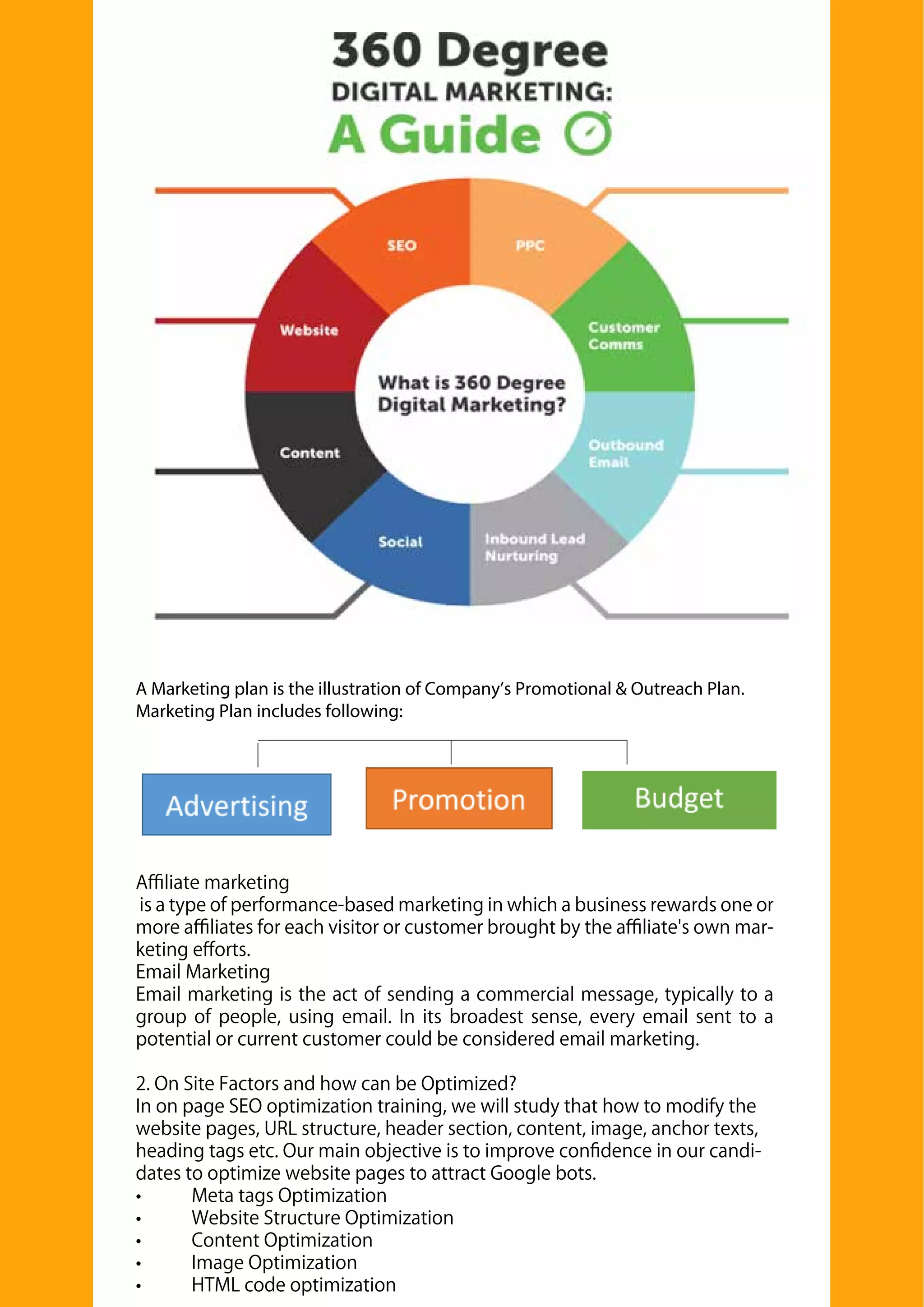 A Marketing plan is the illustration of Company’s Promotional & Outreach Plan.
Marketing Plan includes following:
Aﬃliate marketing
is a type of performance-based marketing in which a business rewards one or
more aﬃliates for each visitor or customer brought by the aﬃliate's own mar-
keting eﬀorts.
Email Marketing
Email marketing is the act of sending a commercial message, typically to a
group of people, using email. In its broadest sense, every email sent to a
potential or current customer could be considered email marketing.
2. On Site Factors and how can be Optimized?
In on page SEO optimization training, we will study that how to modify the
website pages, URL structure, header section, content, image, anchor texts,
heading tags etc. Our main objective is to improve conﬁdence in our candi-
dates to optimize website pages to attract Google bots.
• Meta tags Optimization
• Website Structure Optimization
• Content Optimization
• Image Optimization
• HTML code optimization
 