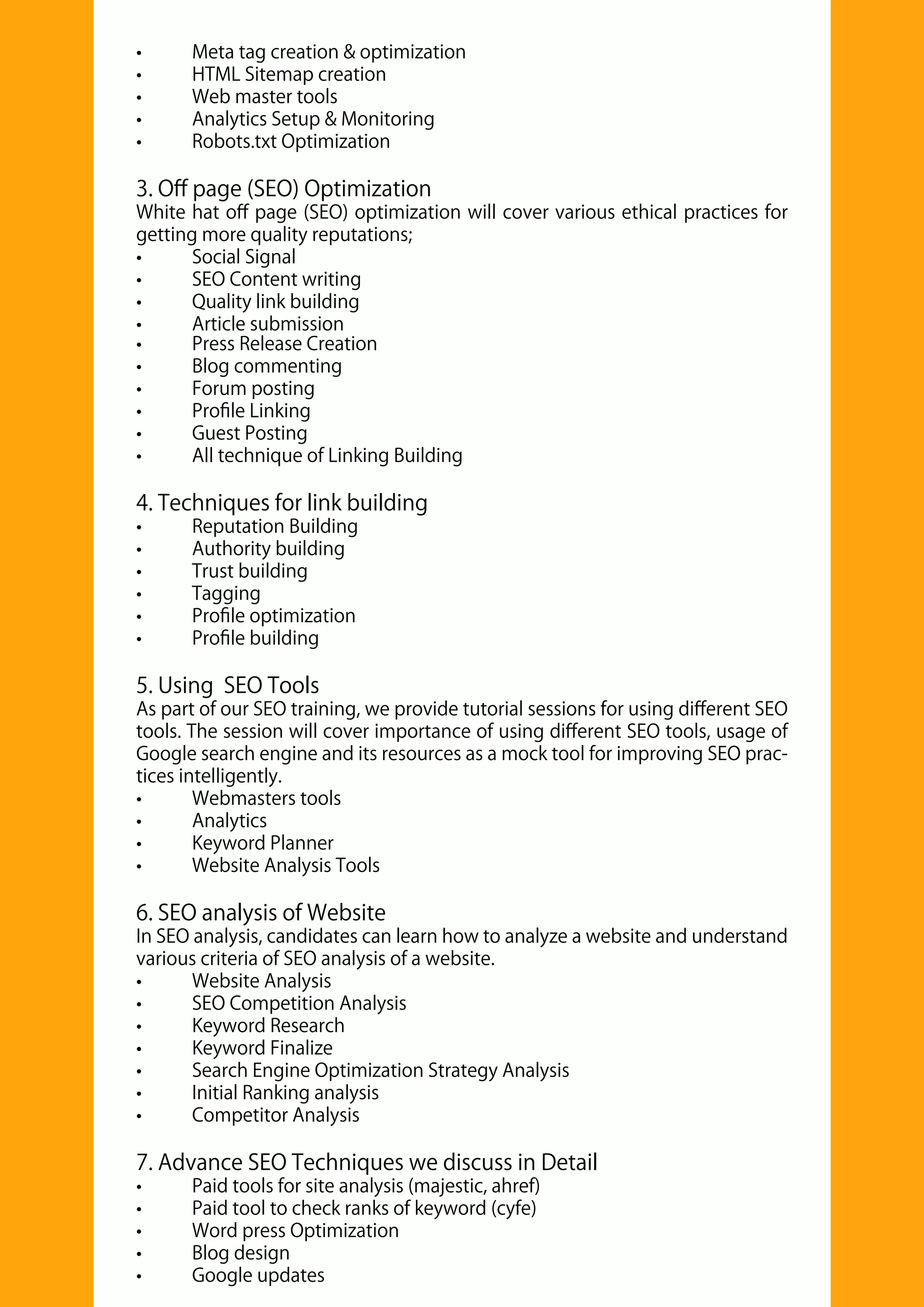 • Press Release Creation
• Blog commenting
• Forum posting
• Proﬁle Linking
• Guest Posting
• All technique of Linking Building
4. Techniques for link building
• Reputation Building
• Authority building
• Trust building
• Tagging
• Proﬁle optimization
• Proﬁle building
5. Using SEO Tools
As part of our SEO training, we provide tutorial sessions for using diﬀerent SEO
tools. The session will cover importance of using diﬀerent SEO tools, usage of
Google search engine and its resources as a mock tool for improving SEO prac-
tices intelligently.
• Webmasters tools
• Analytics
• Keyword Planner
• Website Analysis Tools
6. SEO analysis of Website
In SEO analysis, candidates can learn how to analyze a website and understand
various criteria of SEO analysis of a website.
• Website Analysis
• SEO Competition Analysis
• Keyword Research
• Keyword Finalize
• Search Engine Optimization Strategy Analysis
• Initial Ranking analysis
• Competitor Analysis
7. Advance SEO Techniques we discuss in Detail
• Paid tools for site analysis (majestic, ahref)
• Paid tool to check ranks of keyword (cyfe)
• Word press Optimization
• Blog design
• Google updates
• Meta tag creation & optimization
• HTML Sitemap creation
• Web master tools
• Analytics Setup & Monitoring
• Robots.txt Optimization
3. Oﬀ page (SEO) Optimization
White hat oﬀ page (SEO) optimization will cover various ethical practices for
getting more quality reputations;
• Social Signal
• SEO Content writing
• Quality link building
• Article submission
 
