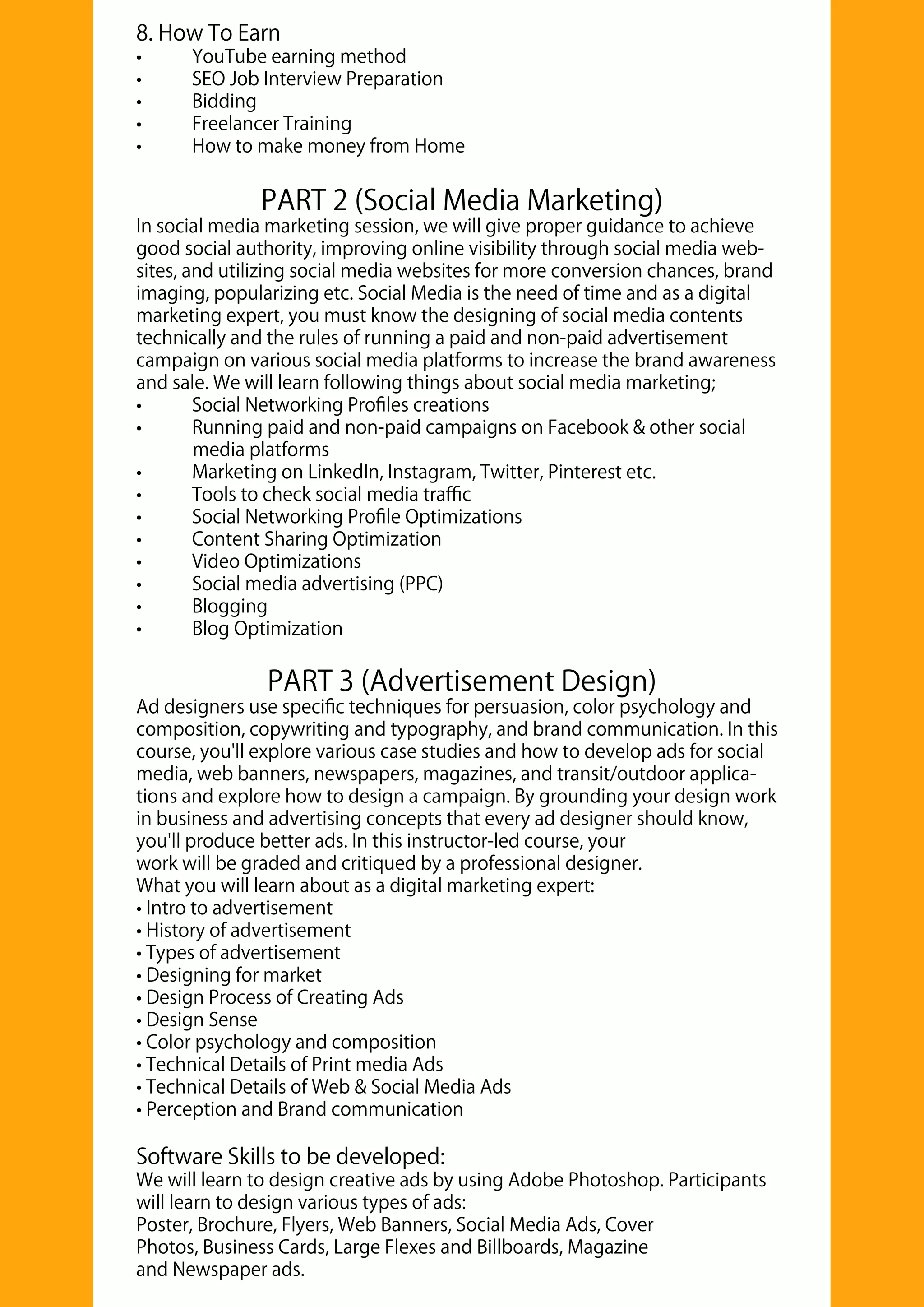 PART 2 (Social Media Marketing)
In social media marketing session, we will give proper guidance to achieve
good social authority, improving online visibility through social media web-
sites, and utilizing social media websites for more conversion chances, brand
imaging, popularizing etc. Social Media is the need of time and as a digital
marketing expert, you must know the designing of social media contents
technically and the rules of running a paid and non-paid advertisement
campaign on various social media platforms to increase the brand awareness
and sale. We will learn following things about social media marketing;
• Social Networking Proﬁles creations
• Running paid and non-paid campaigns on Facebook & other social
media platforms
• Marketing on LinkedIn, Instagram, Twitter, Pinterest etc.
• Tools to check social media traﬃc
• Social Networking Proﬁle Optimizations
• Content Sharing Optimization
• Video Optimizations
• Social media advertising (PPC)
• Blogging
• Blog Optimization
PART 3 (Advertisement Design)
Ad designers use speciﬁc techniques for persuasion, color psychology and
composition, copywriting and typography, and brand communication. In this
course, you'll explore various case studies and how to develop ads for social
media, web banners, newspapers, magazines, and transit/outdoor applica-
tions and explore how to design a campaign. By grounding your design work
in business and advertising concepts that every ad designer should know,
you'll produce better ads. In this instructor-led course, your
work will be graded and critiqued by a professional designer.
What you will learn about as a digital marketing expert:
• Intro to advertisement
• History of advertisement
• Types of advertisement
• Designing for market
• Design Process of Creating Ads
• Design Sense
• Color psychology and composition
• Technical Details of Print media Ads
• Technical Details of Web & Social Media Ads
• Perception and Brand communication
Software Skills to be developed:
We will learn to design creative ads by using Adobe Photoshop. Participants
will learn to design various types of ads:
Poster, Brochure, Flyers, Web Banners, Social Media Ads, Cover
Photos, Business Cards, Large Flexes and Billboards, Magazine
and Newspaper ads.
8. How To Earn
• YouTube earning method
• SEO Job Interview Preparation
• Bidding
• Freelancer Training
• How to make money from Home
 