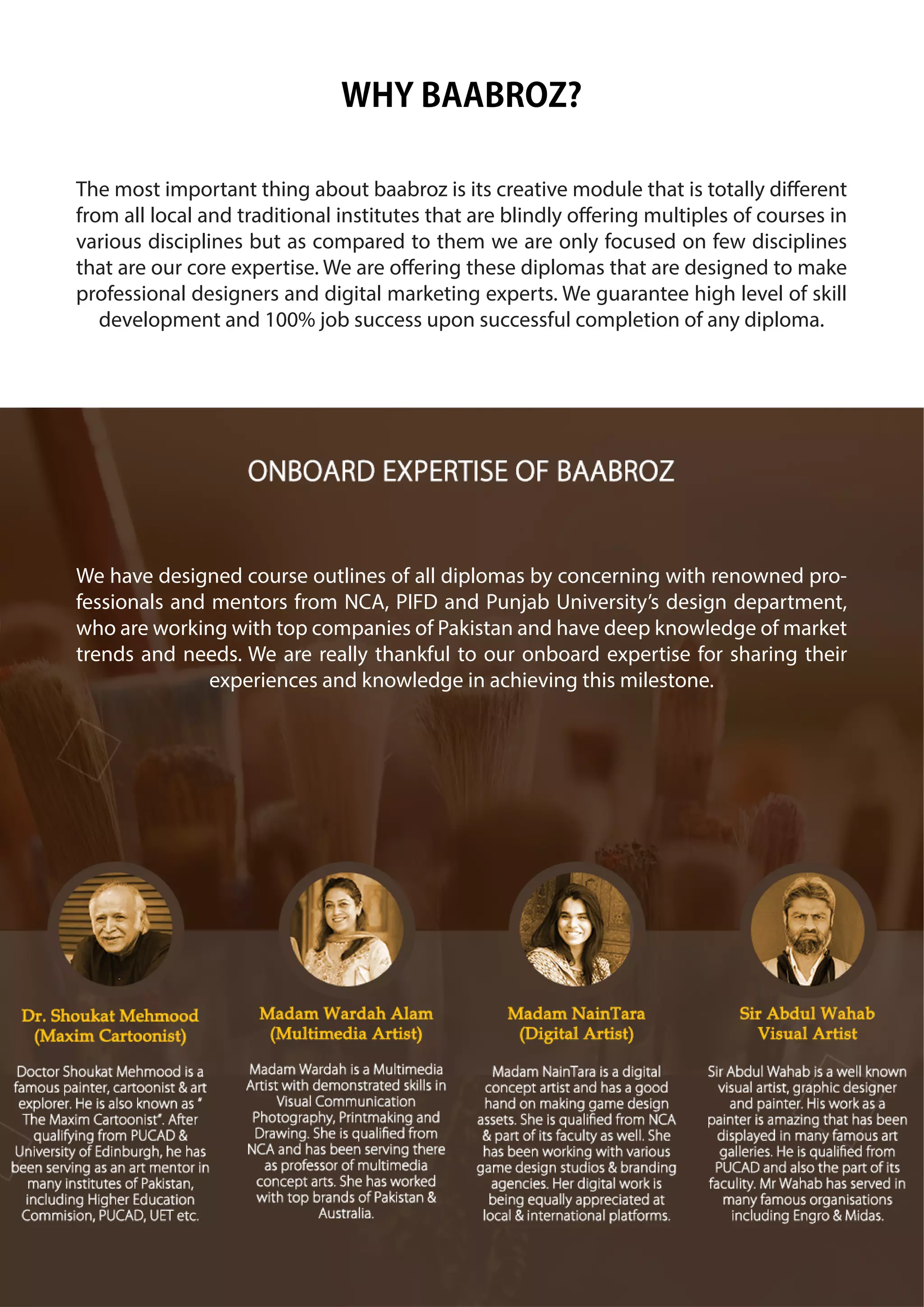 WHY BAABROZ?
The most important thing about baabroz is its creative module that is totally different
from all local and traditional institutes that are blindly offering multiples of courses in
various disciplines but as compared to them we are only focused on few disciplines
that are our core expertise. We are offering these diplomas that are designed to make
professional designers and digital marketing experts. We guarantee high level of skill
development and 100% job success upon successful completion of any diploma.
We have designed course outlines of all diplomas by concerning with renowned pro-
fessionals and mentors from NCA, PIFD and Punjab University’s design department,
who are working with top companies of Pakistan and have deep knowledge of market
trends and needs. We are really thankful to our onboard expertise for sharing their
experiences and knowledge in achieving this milestone.
 