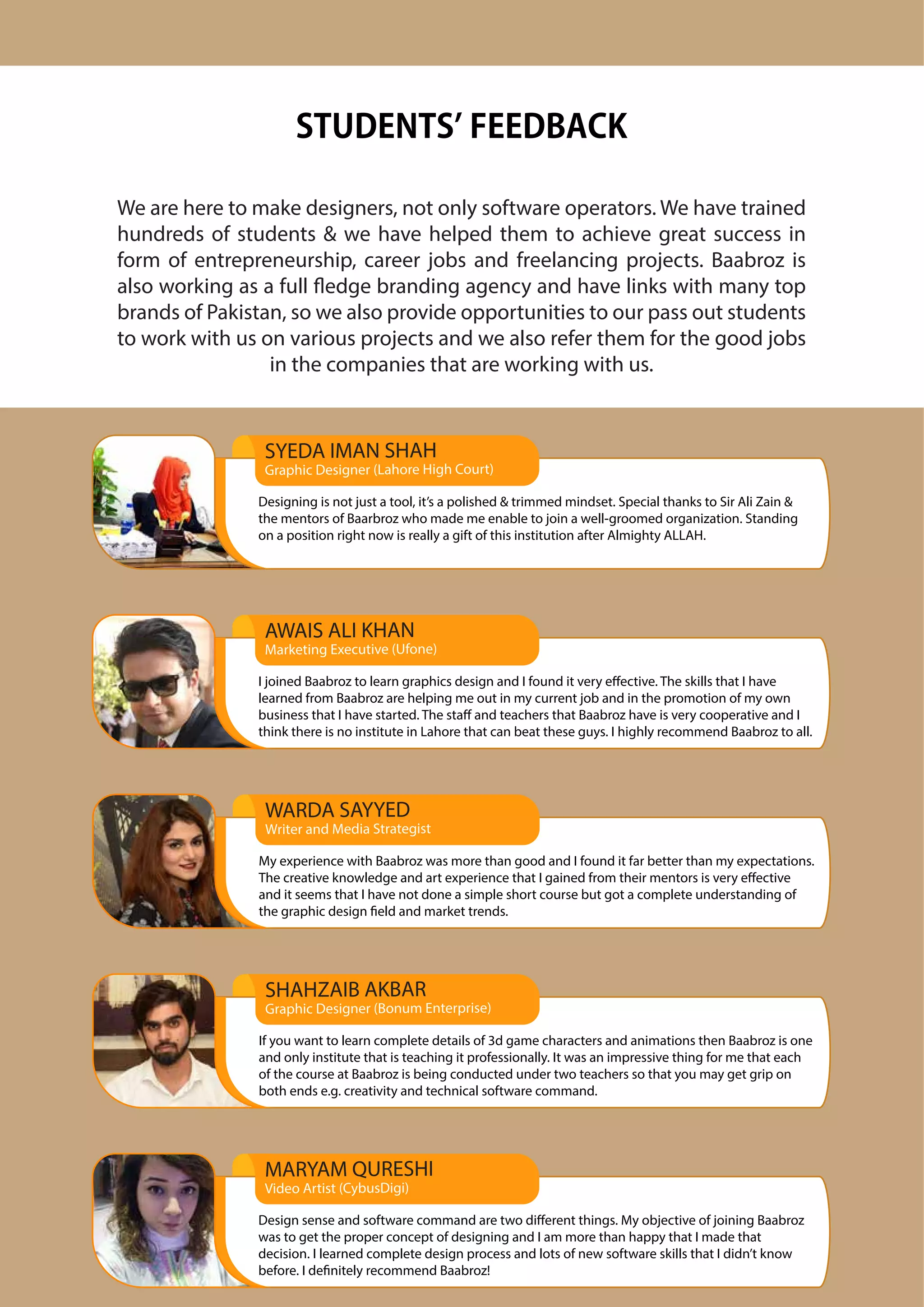 We are here to make designers, not only software operators. We have trained
hundreds of students & we have helped them to achieve great success in
form of entrepreneurship, career jobs and freelancing projects. Baabroz is
also working as a full fledge branding agency and have links with many top
brands of Pakistan, so we also provide opportunities to our pass out students
to work with us on various projects and we also refer them for the good jobs
in the companies that are working with us.
STUDENTS FEEDBACK
SYEDA IMAN SHAH
Graphic Designer (Lahore High Court)
Designing is not just a tool, it’s a polished & trimmed mindset. Special thanks to Sir Ali Zain &
the mentors of Baarbroz who made me enable to join a well-groomed organization. Standing
on a position right now is really a gift of this institution after Almighty ALLAH.
AWAIS ALI KHAN
Marketing Executive (Ufone)
I joined Baabroz to learn graphics design and I found it very effective. The skills that I have
learned from Baabroz are helping me out in my current job and in the promotion of my own
business that I have started. The staff and teachers that Baabroz have is very cooperative and I
think there is no institute in Lahore that can beat these guys. I highly recommend Baabroz to all.
SHAHZAIB AKBAR
Graphic Designer (Bonum Enterprise)
If you want to learn complete details of 3d game characters and animations then Baabroz is one
and only institute that is teaching it professionally. It was an impressive thing for me that each
of the course at Baabroz is being conducted under two teachers so that you may get grip on
both ends e.g. creativity and technical software command.
WARDA SAYYED
Writer and Media Strategist
My experience with Baabroz was more than good and I found it far better than my expectations.
The creative knowledge and art experience that I gained from their mentors is very effective
and it seems that I have not done a simple short course but got a complete understanding of
the graphic design field and market trends.
MARYAM QURESHI
Video Artist (CybusDigi)
Design sense and software command are two different things. My objective of joining Baabroz
was to get the proper concept of designing and I am more than happy that I made that
decision. I learned complete design process and lots of new software skills that I didn’t know
before. I definitely recommend Baabroz!
 