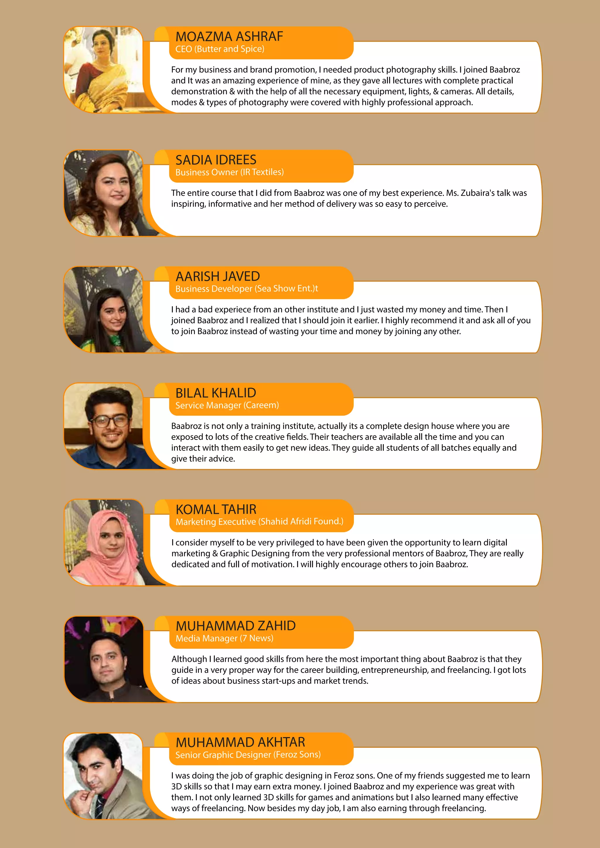 AARISH JAVED
Business Developer (Sea Show Ent.)t
I had a bad experiece from an other institute and I just wasted my money and time. Then I
joined Baabroz and I realized that I should join it earlier. I highly recommend it and ask all of you
to join Baabroz instead of wasting your time and money by joining any other.
MOAZMA ASHRAF
CEO (Butter and Spice)
For my business and brand promotion, I needed product photography skills. I joined Baabroz
and It was an amazing experience of mine, as they gave all lectures with complete practical
demonstration & with the help of all the necessary equipment, lights, & cameras. All details,
modes & types of photography were covered with highly professional approach.
BILAL KHALID
Service Manager (Careem)
Baabroz is not only a training institute, actually its a complete design house where you are
exposed to lots of the creative fields. Their teachers are available all the time and you can
interact with them easily to get new ideas. They guide all students of all batches equally and
give their advice.
MUHAMMAD ZAHID
Media Manager (7 News)
Although I learned good skills from here the most important thing about Baabroz is that they
guide in a very proper way for the career building, entrepreneurship, and freelancing. I got lots
of ideas about business start-ups and market trends.
KOMAL TAHIR
Marketing Executive (Shahid Afridi Found.)
I consider myself to be very privileged to have been given the opportunity to learn digital
marketing & Graphic Designing from the very professional mentors of Baabroz, They are really
dedicated and full of motivation. I will highly encourage others to join Baabroz.
VV
Senior Graphic Designer (Feroz Sons)
I was doing the job of graphic designing in Feroz sons. One of my friends suggested me to learn
3D skills so that I may earn extra money. I joined Baabroz and my experience was great with
them. I not only learned 3D skills for games and animations but I also learned many effective
ways of freelancing. Now besides my day job, I am also earning through freelancing.
SADIA IDREES
Business Owner (IR Textiles)
The entire course that I did from Baabroz was one of my best experience. Ms. Zubaira's talk was
inspiring, informative and her method of delivery was so easy to perceive.
MUHAMMAD AKHTAR
 