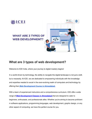 TAILS
What are 3 types of web development?
Welcome to ICEI India, where your journey to digital mastery begins!
In a world driven by technology, the ability to navigate the digital landscape is not just a skill,
but a necessity. At ICEI, we are dedicated to empowering individuals with the knowledge
and expertise needed to excel in the ever-evolving realm of computers and technology by
offering then Web Development Course in Ahmedabad.
With a team of experienced instructors and a comprehensive curriculum, ICEI offer a wide
range of Web Development Classes in Ahmedabad that are designed to cater to
beginners, enthusiasts, and professionals alike. Whether you're aiming to become proficient
in software applications, programming languages, web development, graphic design, or any
other aspect of computing, we have the perfect course for you.
 