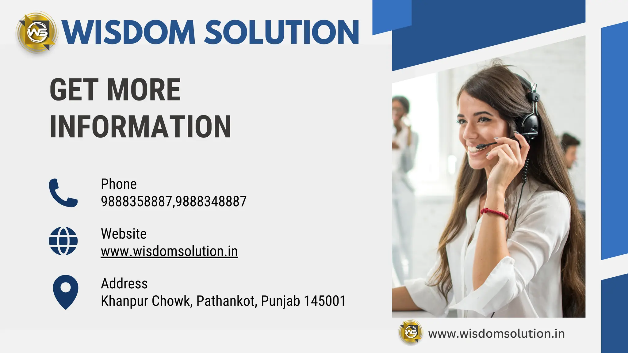 GET MORE
INFORMATION
Phone
9888358887,9888348887
Website
www.wisdomsolution.in
Address
Khanpur Chowk, Pathankot, Punjab 145001
WISDOM SOLUTION
www.wisdomsolution.in
 