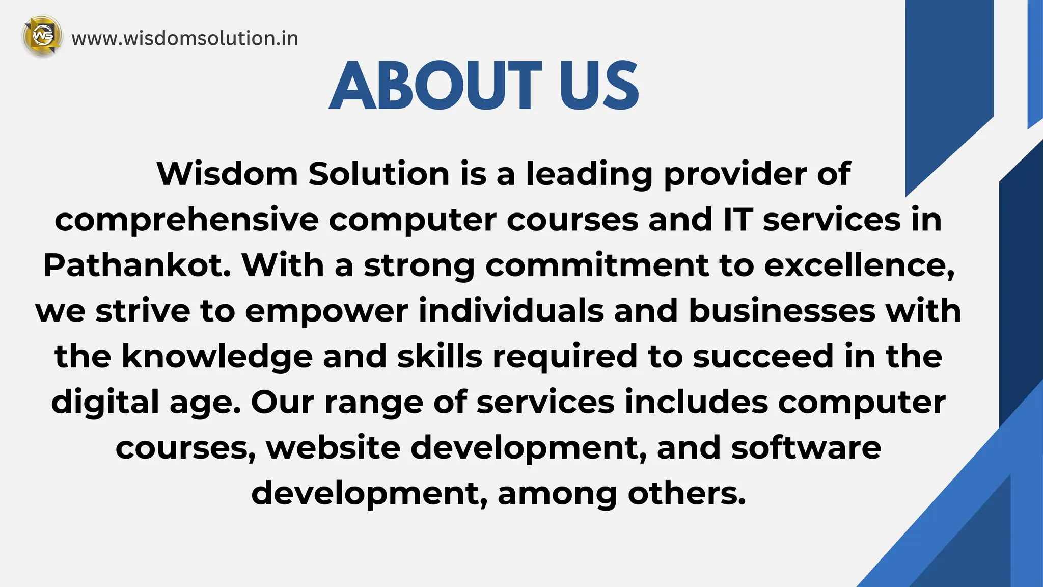 Wisdom Solution is a leading provider of
comprehensive computer courses and IT services in
Pathankot. With a strong commitment to excellence,
we strive to empower individuals and businesses with
the knowledge and skills required to succeed in the
digital age. Our range of services includes computer
courses, website development, and software
development, among others.
ABOUT US
www.wisdomsolution.in
 